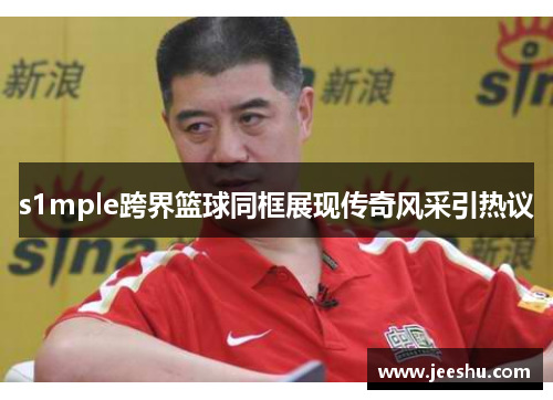 s1mple跨界篮球同框展现传奇风采引热议